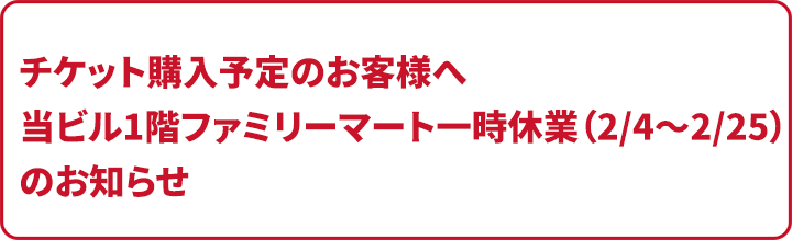 チケット購入予定のお客様へ　当ビル1階ファミリーマート一時休業(2/4～2/25)のお知らせ